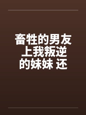 畜牲的男友 上我叛逆的妹妹 还逼我玩3P 畜牲的男友 上我叛逆的妹妹 还逼我玩3P