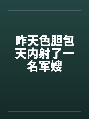 昨天色胆包天内射了一名军嫂