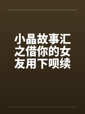 小晶故事汇之借你的女友用下呗续2