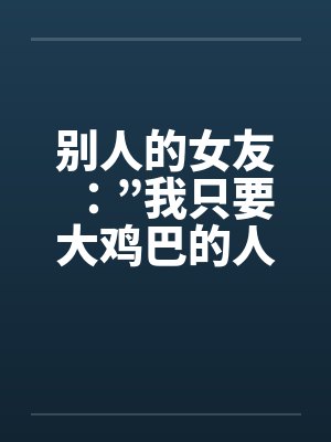 别人的女友：”我只要大鸡巴的人陪我！”