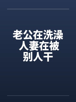 老公在洗澡 人妻在被别人干 老公在洗澡 人妻在被别人干