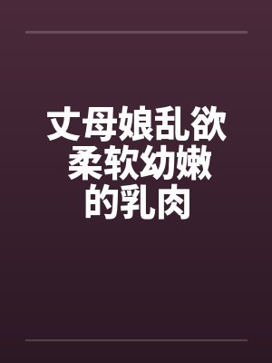 丈母娘乱欲 柔软幼嫩的乳肉 丈母娘乱欲 柔软幼嫩的乳肉