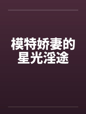 模特娇妻的星光淫途 模特娇妻的星光淫途