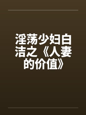 淫荡少妇白洁之《人妻的价值》 淫荡少妇白洁之《人妻的价值》