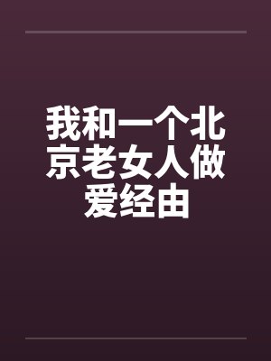 我和一个北京老女人做爱经由 我和一个北京老女人做爱经由