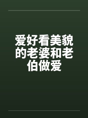 爱好看美貌的老婆和老伯做爱 爱好看美貌的老婆和老伯做爱