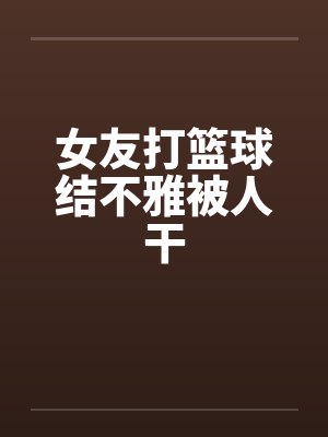 女友打篮球结不雅被人干 女友打篮球结不雅被人干