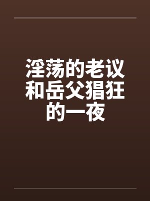 淫荡的老议和岳父猖狂的一夜 淫荡的老议和岳父猖狂的一夜