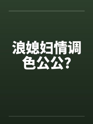 浪媳妇情调色公公? 浪媳妇情调色公公?