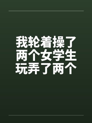 我轮着操了两个女学生玩弄了两个如花似玉的美女学生一师干两女 我轮着操了两个女学生玩弄了两个如花似玉的美女学生一师干两女